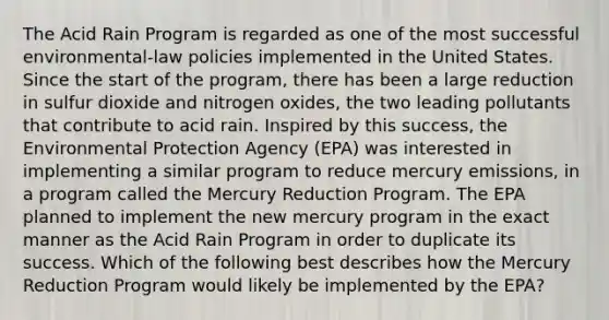 The Acid Rain Program is regarded as one of the most successful environmental-law policies implemented in the United States. Since the start of the program, there has been a large reduction in sulfur dioxide and nitrogen oxides, the two leading pollutants that contribute to acid rain. Inspired by this success, the Environmental Protection Agency (EPA) was interested in implementing a similar program to reduce mercury emissions, in a program called the Mercury Reduction Program. The EPA planned to implement the new mercury program in the exact manner as the Acid Rain Program in order to duplicate its success. Which of the following best describes how the Mercury Reduction Program would likely be implemented by the EPA?