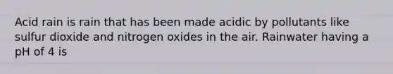 Acid rain is rain that has been made acidic by pollutants like sulfur dioxide and nitrogen oxides in the air. Rainwater having a pH of 4 is