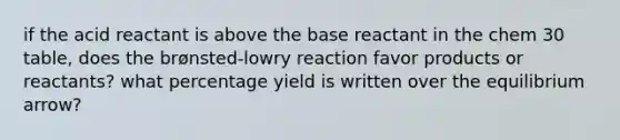 if the acid reactant is above the base reactant in the chem 30 table, does the brønsted-lowry reaction favor products or reactants? what percentage yield is written over the equilibrium arrow?