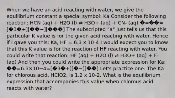 When we have an acid reacting with water, we give the equilibrium constant a special symbol: Ka Consider the following reaction: HCN (aq) + H2O (l) ⇌ H3O+ (aq) + CN- (aq) �=��=[�3�+][��−][���] The subscripted "a" just tells us that this particular K value is for the given acid reacting with water. Hence if I gave you this: Ka, HF = 6.3 x 10-4 I would expect you to know that this K value is for the reaction of HF reacting with water. You could write that reaction: HF (aq) + H2O (l) ⇌ H3O+ (aq) + F- (aq) And then you could write the appropriate expression for Ka: ��=6.3×10−4=[�3�+][�−][��] Let's practice one: The Ka for chlorous acid, HClO2, is 1.2 x 10-2. What is the equilibrium expression that accompanies this value when chlorous acid reacts with water?