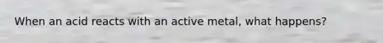 When an acid reacts with an active metal, what happens?