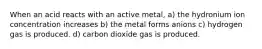 When an acid reacts with an active metal, a) the hydronium ion concentration increases b) the metal forms anions c) hydrogen gas is produced. d) carbon dioxide gas is produced.