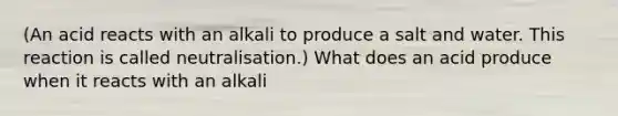 (An acid reacts with an alkali to produce a salt and water. This reaction is called neutralisation.) What does an acid produce when it reacts with an alkali