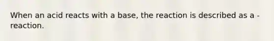 When an acid reacts with a base, the reaction is described as a - reaction.