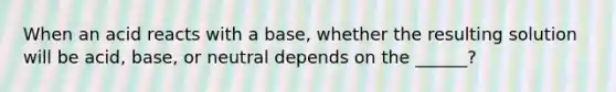 When an acid reacts with a base, whether the resulting solution will be acid, base, or neutral depends on the ______?