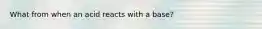 What from when an acid reacts with a base?