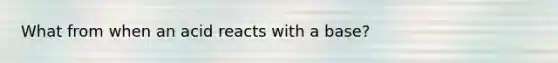 What from when an acid reacts with a base?