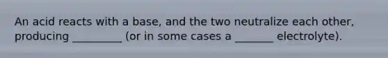 An acid reacts with a base, and the two neutralize each other, producing _________ (or in some cases a _______ electrolyte).