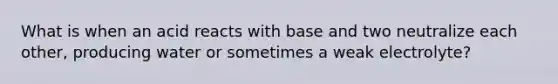 What is when an acid reacts with base and two neutralize each other, producing water or sometimes a weak electrolyte?