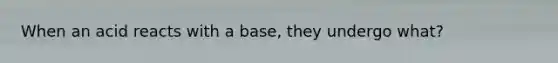 When an acid reacts with a base, they undergo what?