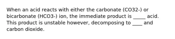 When an acid reacts with either the carbonate (CO32-) or bicarbonate (HCO3-) ion, the immediate product is _____ acid. This product is unstable however, decomposing to ____ and carbon dioxide.