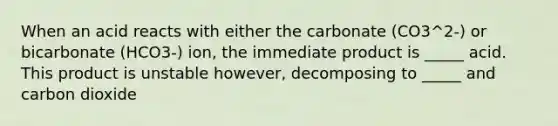 When an acid reacts with either the carbonate (CO3^2-) or bicarbonate (HCO3-) ion, the immediate product is _____ acid. This product is unstable however, decomposing to _____ and carbon dioxide