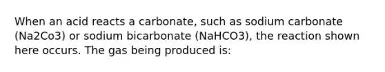 When an acid reacts a carbonate, such as sodium carbonate (Na2Co3) or sodium bicarbonate (NaHCO3), the reaction shown here occurs. The gas being produced is: