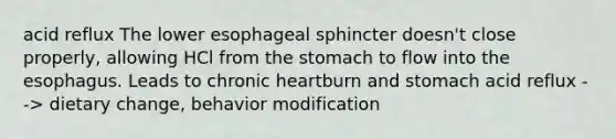 acid reflux The lower esophageal sphincter doesn't close properly, allowing HCl from the stomach to flow into the esophagus. Leads to chronic heartburn and stomach acid reflux --> dietary change, behavior modification