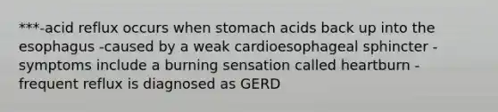 ***-acid reflux occurs when stomach acids back up into the esophagus -caused by a weak cardioesophageal sphincter -symptoms include a burning sensation called heartburn -frequent reflux is diagnosed as GERD