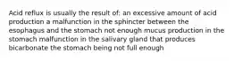 Acid reflux is usually the result of: an excessive amount of acid production a malfunction in the sphincter between the esophagus and the stomach not enough mucus production in the stomach malfunction in the salivary gland that produces bicarbonate the stomach being not full enough