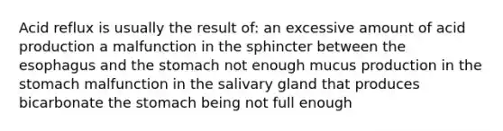 Acid reflux is usually the result of: an excessive amount of acid production a malfunction in the sphincter between the esophagus and the stomach not enough mucus production in the stomach malfunction in the salivary gland that produces bicarbonate the stomach being not full enough