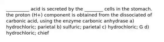 __________ acid is secreted by the ________ cells in the stomach. the proton (H+) component is obtained from the dissociated of carbonic acid, using the enzyme carbonic anhydrase a) hydrochloric; parietal b) sulfuric; parietal c) hydrochloric; G d) hydrochloric; chief