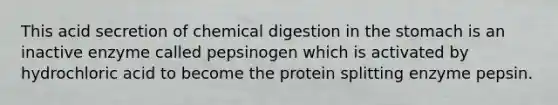 This acid secretion of chemical digestion in the stomach is an inactive enzyme called pepsinogen which is activated by hydrochloric acid to become the protein splitting enzyme pepsin.