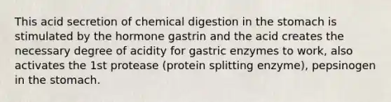 This acid secretion of chemical digestion in the stomach is stimulated by the hormone gastrin and the acid creates the necessary degree of acidity for gastric enzymes to work, also activates the 1st protease (protein splitting enzyme), pepsinogen in the stomach.