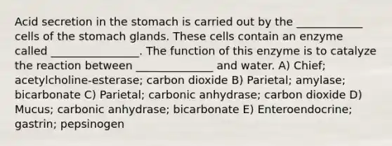 Acid secretion in the stomach is carried out by the ____________ cells of the stomach glands. These cells contain an enzyme called ________________. The function of this enzyme is to catalyze the reaction between ______________ and water. A) Chief; acetylcholine-esterase; carbon dioxide B) Parietal; amylase; bicarbonate C) Parietal; carbonic anhydrase; carbon dioxide D) Mucus; carbonic anhydrase; bicarbonate E) Enteroendocrine; gastrin; pepsinogen