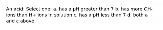 An acid: Select one: a. has a pH greater than 7 b. has more OH- ions than H+ ions in solution c. has a pH less than 7 d. both a and c above