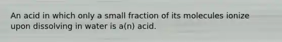 An acid in which only a small fraction of its molecules ionize upon dissolving in water is a(n) acid.