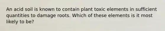 An acid soil is known to contain plant toxic elements in sufficient quantities to damage roots. Which of these elements is it most likely to be?