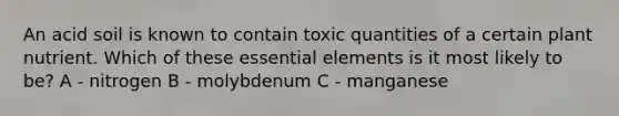 An acid soil is known to contain toxic quantities of a certain plant nutrient. Which of these essential elements is it most likely to be? A - nitrogen B - molybdenum C - manganese