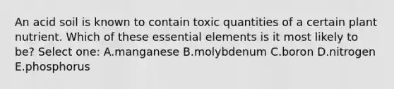 An acid soil is known to contain toxic quantities of a certain plant nutrient. Which of these essential elements is it most likely to be? Select one: A.manganese B.molybdenum C.boron D.nitrogen E.phosphorus