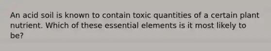 An acid soil is known to contain toxic quantities of a certain plant nutrient. Which of these essential elements is it most likely to be?