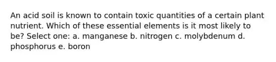 An acid soil is known to contain toxic quantities of a certain plant nutrient. Which of these essential elements is it most likely to be? Select one: a. manganese b. nitrogen c. molybdenum d. phosphorus e. boron