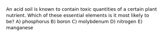 An acid soil is known to contain toxic quantities of a certain plant nutrient. Which of these essential elements is it most likely to be? A) phosphorus B) boron C) molybdenum D) nitrogen E) manganese