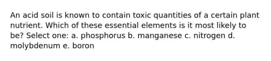 An acid soil is known to contain toxic quantities of a certain plant nutrient. Which of these essential elements is it most likely to be? Select one: a. phosphorus b. manganese c. nitrogen d. molybdenum e. boron