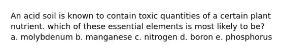 An acid soil is known to contain toxic quantities of a certain plant nutrient. which of these essential elements is most likely to be? a. molybdenum b. manganese c. nitrogen d. boron e. phosphorus