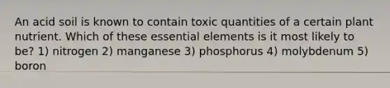 An acid soil is known to contain toxic quantities of a certain plant nutrient. Which of these <a href='https://www.questionai.com/knowledge/kqSssz4B6a-essential-elements' class='anchor-knowledge'>essential elements</a> is it most likely to be? 1) nitrogen 2) manganese 3) phosphorus 4) molybdenum 5) boron