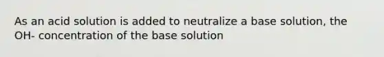 As an acid solution is added to neutralize a base solution, the OH- concentration of the base solution