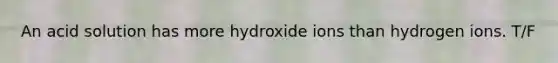 An acid solution has more hydroxide ions than hydrogen ions. T/F