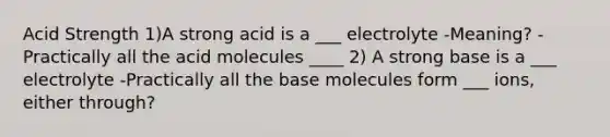 Acid Strength 1)A strong acid is a ___ electrolyte -Meaning? -Practically all the acid molecules ____ 2) A strong base is a ___ electrolyte -Practically all the base molecules form ___ ions, either through?