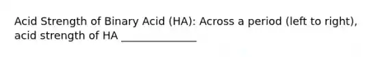 Acid Strength of Binary Acid (HA): Across a period (left to right), acid strength of HA ______________