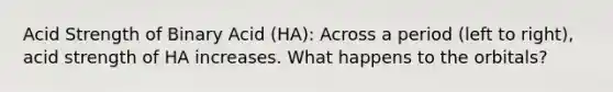 Acid Strength of Binary Acid (HA): Across a period (left to right), acid strength of HA increases. What happens to the orbitals?