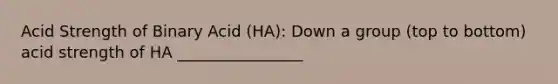 Acid Strength of Binary Acid (HA): Down a group (top to bottom) acid strength of HA ________________