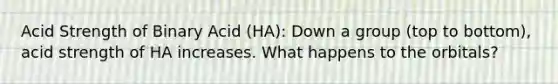 Acid Strength of Binary Acid (HA): Down a group (top to bottom), acid strength of HA increases. What happens to the orbitals?