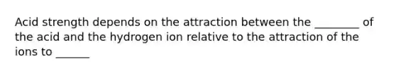 Acid strength depends on the attraction between the ________ of the acid and the hydrogen ion relative to the attraction of the ions to ______