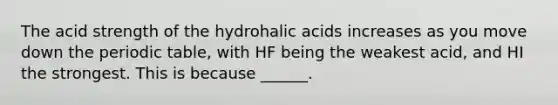 The acid strength of the hydrohalic acids increases as you move down the periodic table, with HF being the weakest acid, and HI the strongest. This is because ______.