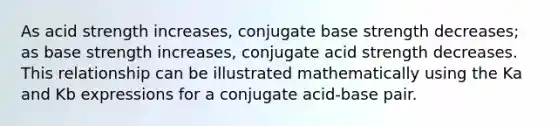 As acid strength increases, conjugate base strength decreases; as base strength increases, conjugate acid strength decreases. This relationship can be illustrated mathematically using the Ka and Kb expressions for a conjugate acid-base pair.