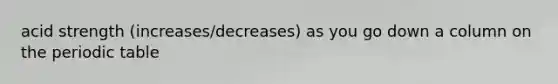 acid strength (increases/decreases) as you go down a column on the periodic table