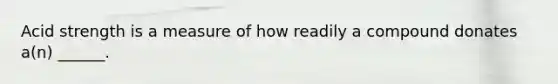 Acid strength is a measure of how readily a compound donates a(n) ______.