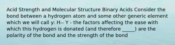 Acid Strength and Molecular Structure Binary Acids Consider the bond between a hydrogen atom and some other generic element which we will call y: H-- Y - the factors affecting the ease with which this hydrogen is donated (and therefore _____) are the polarity of the bond and the strength of the bond