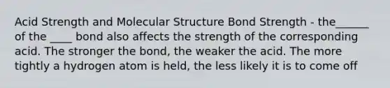 Acid Strength and Molecular Structure Bond Strength - the______ of the ____ bond also affects the strength of the corresponding acid. The stronger the bond, the weaker the acid. The more tightly a hydrogen atom is held, the less likely it is to come off